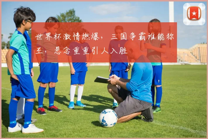 世界杯激情燃爆，三国争霸谁能称王，悬念重重引人入胜